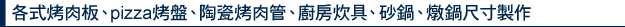 各式烤肉板、pizza烤盤、陶瓷烤肉管、廚房炊具、砂鍋、燉鍋尺寸製作